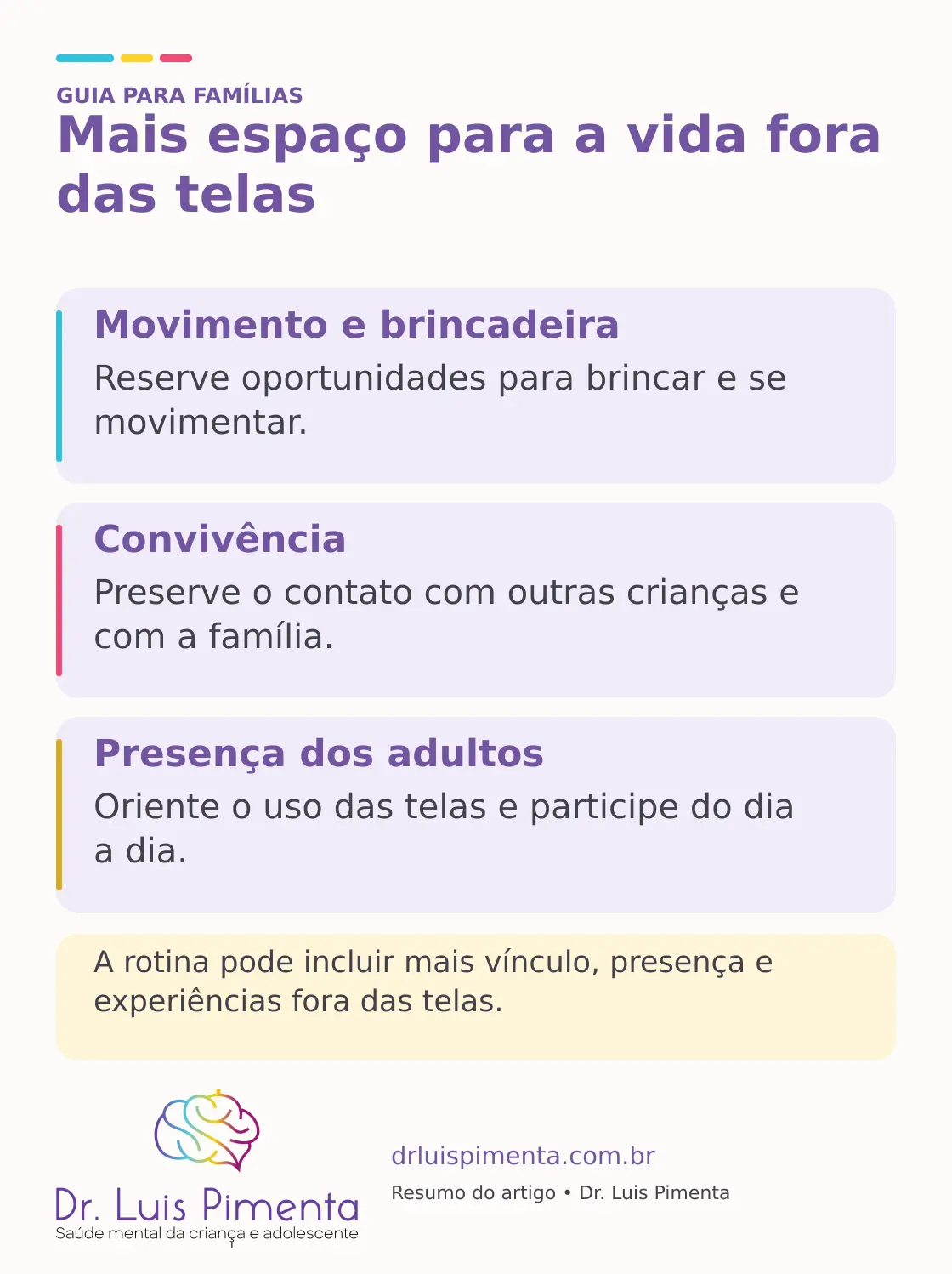Mais espaço para a vida fora das telas. Movimento e brincadeira: Reserve oportunidades para brincar e se movimentar. Convivência: Preserve o contato com outras crianças e com a família. Presença dos adultos: Oriente o uso das telas e participe do dia a dia. A rotina pode incluir mais vínculo, presença e experiências fora das telas.