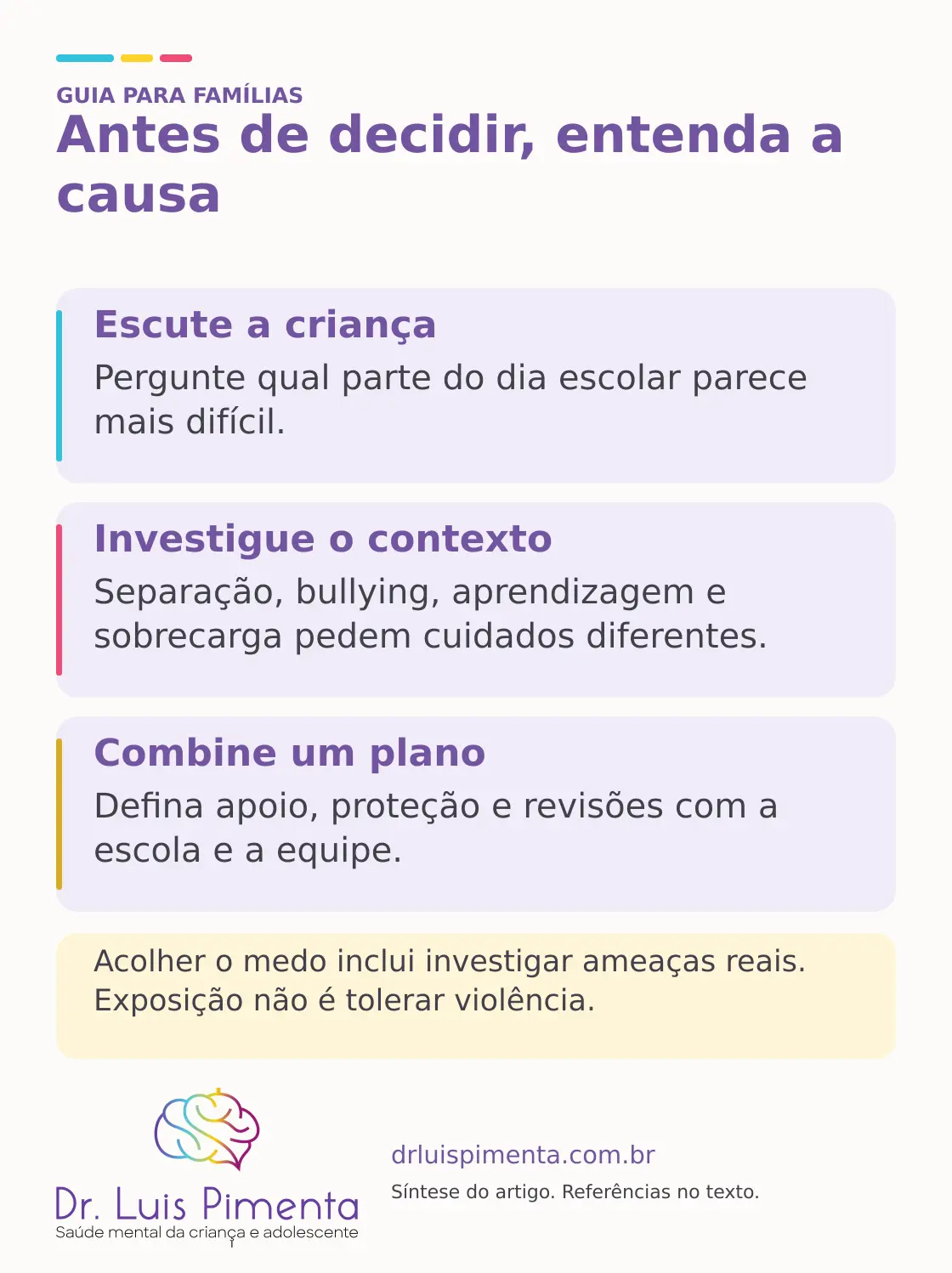 Antes de decidir, entenda a causa. Escute a criança: Pergunte qual parte do dia escolar parece mais difícil. Investigue o contexto: Separação, bullying, aprendizagem e sobrecarga pedem cuidados diferentes. Combine um plano: Defina apoio, proteção e revisões com a escola e a equipe. Acolher o medo inclui investigar ameaças reais. Exposição não é tolerar violência.