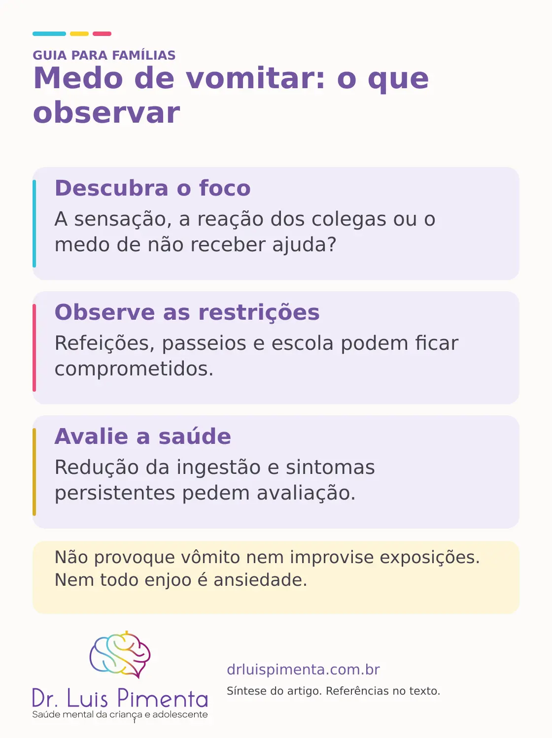 Medo de vomitar: o que observar. Descubra o foco: A sensação, a reação dos colegas ou o medo de não receber ajuda? Observe as restrições: Refeições, passeios e escola podem ficar comprometidos. Avalie a saúde: Redução da ingestão e sintomas persistentes pedem avaliação. Não provoque vômito nem improvise exposições. Nem todo enjoo é ansiedade.