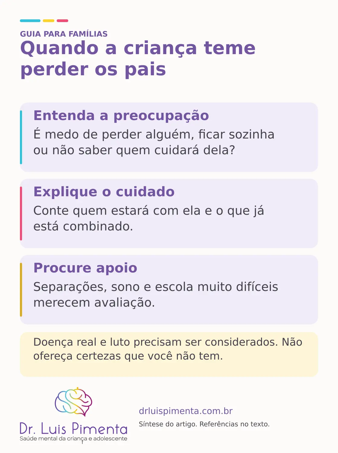 Quando a criança teme perder os pais. Entenda a preocupação: É medo de perder alguém, ficar sozinha ou não saber quem cuidará dela? Explique o cuidado: Conte quem estará com ela e o que já está combinado. Procure apoio: Separações, sono e escola muito difíceis merecem avaliação. Doença real e luto precisam ser considerados. Não ofereça certezas que você não tem.
